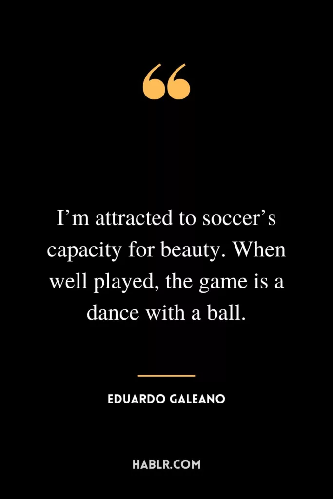 I’m attracted to soccer’s capacity for beauty. When well played, the game is a dance with a ball.