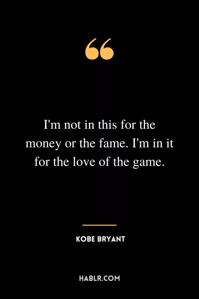 I'm not in this for the money or the fame. I'm in it for the love of the game.