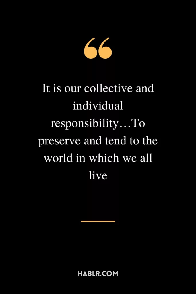 It is our collective and individual responsibility…To preserve and tend to the world in which we all live