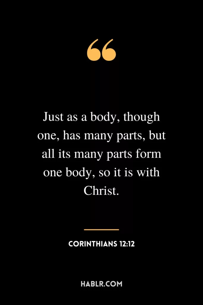 Just as a body, though one, has many parts, but all its many parts form one body, so it is with Christ.