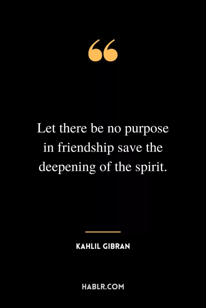 Let there be no purpose in friendship save the deepening of the spirit.