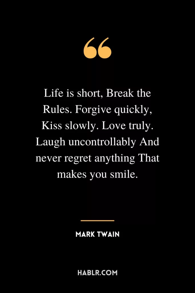 Life is short, Break the Rules. Forgive quickly, Kiss slowly. Love truly. Laugh uncontrollably And never regret anything That makes you smile.