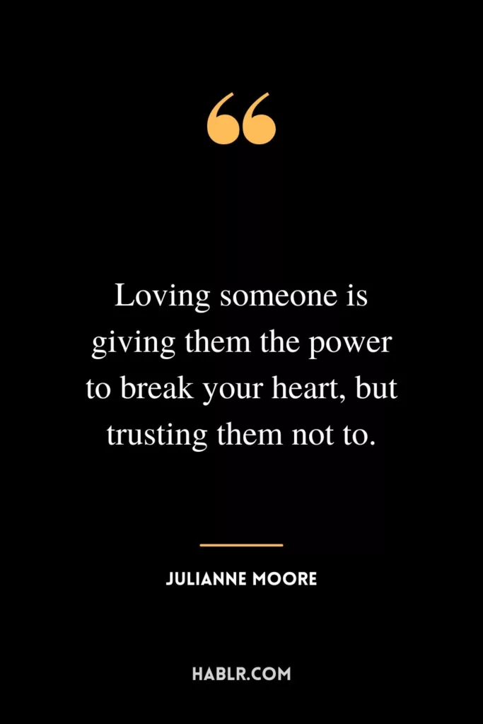 Loving someone is giving them the power to break your heart, but trusting them not to.