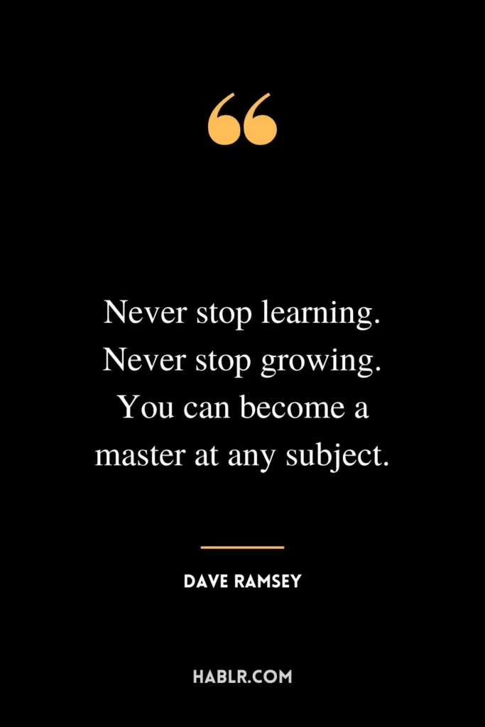 Never stop learning. Never stop growing. You can become a master at any subject.