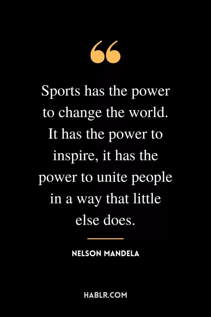 Sports has the power to change the world. It has the power to inspire, it has the power to unite people in a way that little else does.