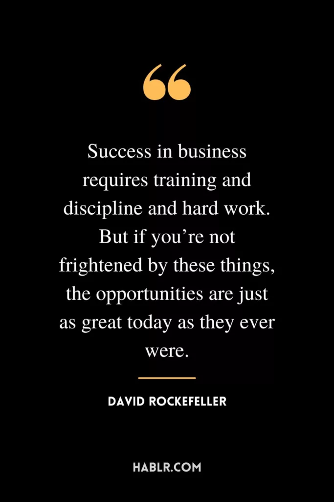 Success in business requires training and discipline and hard work. But if you’re not frightened by these things, the opportunities are just as great today as they ever were.