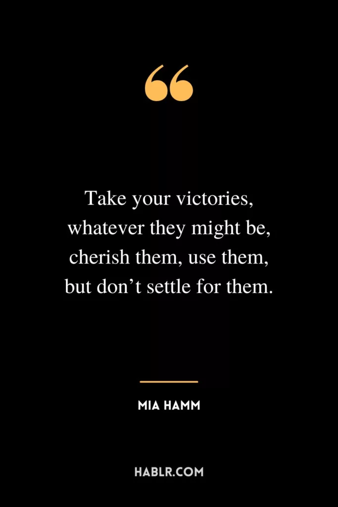 Take your victories, whatever they might be, cherish them, use them, but don’t settle for them.