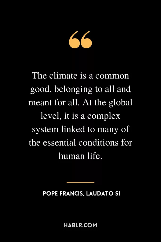 The climate is a common good, belonging to all and meant for all. At the global level, it is a complex system linked to many of the essential conditions for human life.