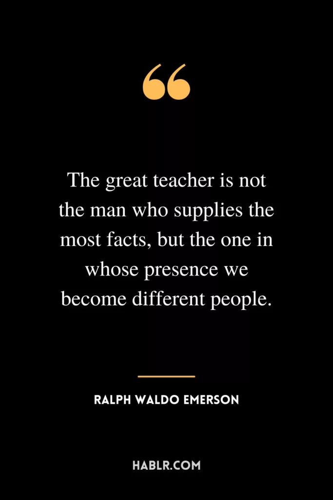 The great teacher is not the man who supplies the most facts, but the one in whose presence we become different people.
