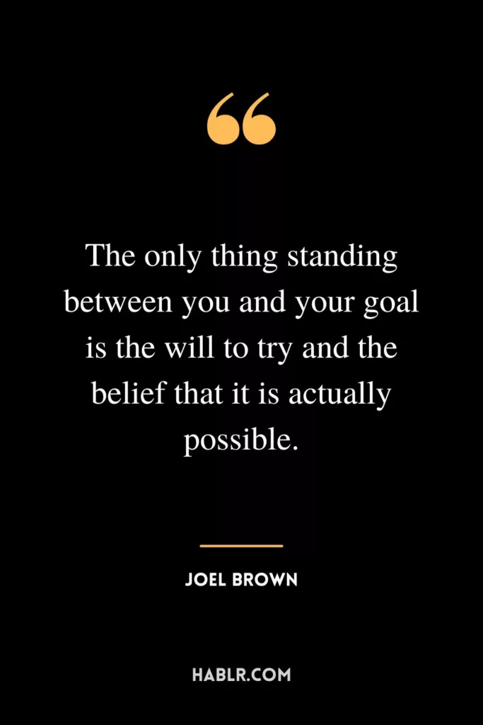 The only thing standing between you and your goal is the will to try and the belief that it is actually possible.