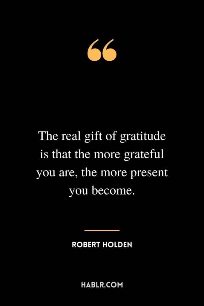 The real gift of gratitude is that the more grateful you are, the more present you become.