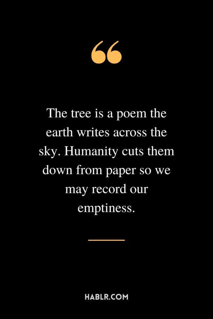 The tree is a poem the earth writes across the sky. Humanity cuts them down from paper so we may record our emptiness.