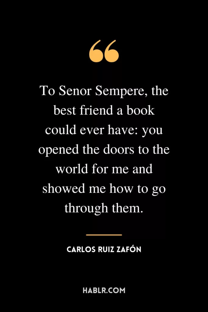 To Senor Sempere, the best friend a book could ever have: you opened the doors to the world for me and showed me how to go through them.