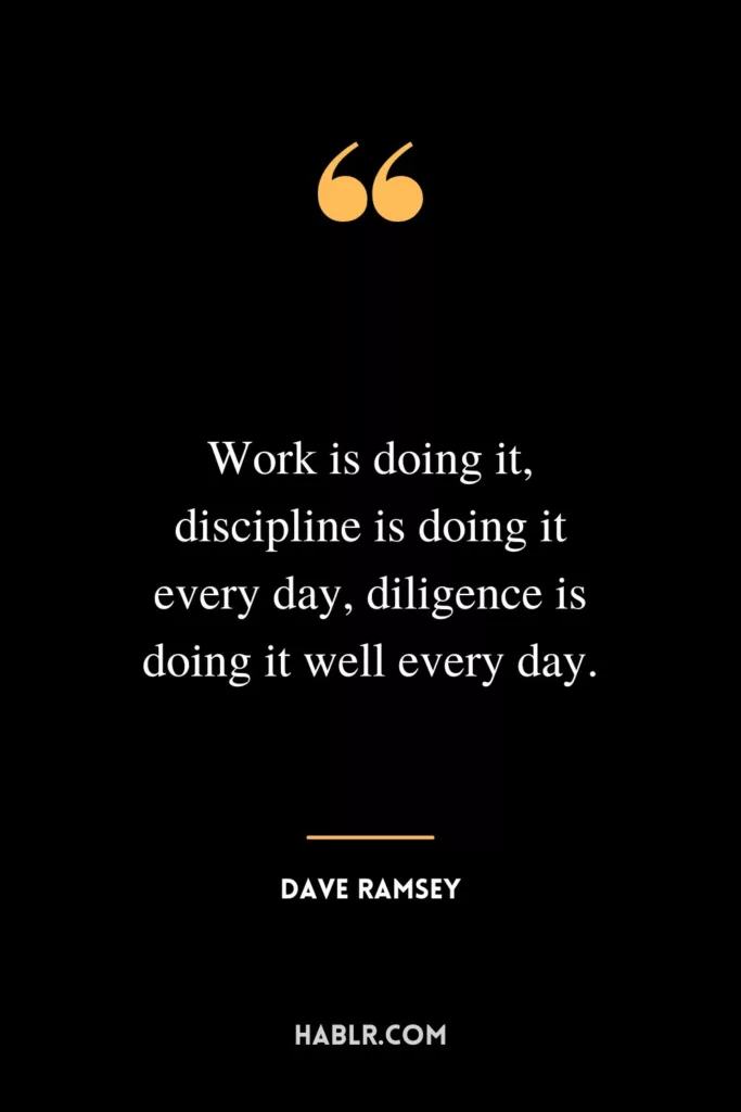 Work is doing it, discipline is doing it every day, diligence is doing it well every day.