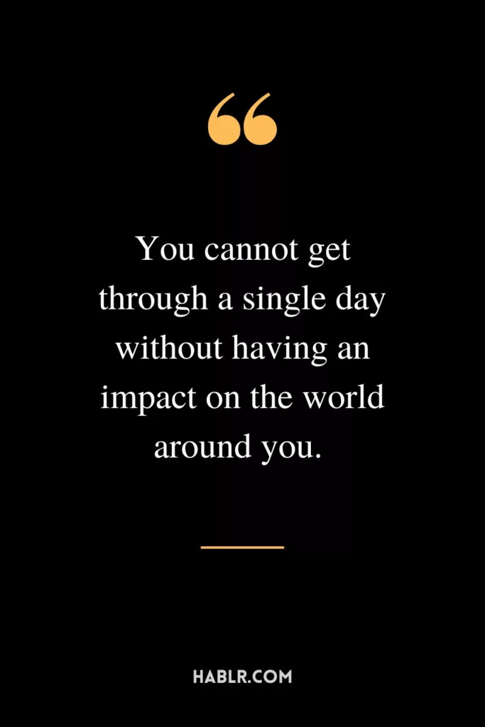 You cannot get through a single day without having an impact on the world around you.  