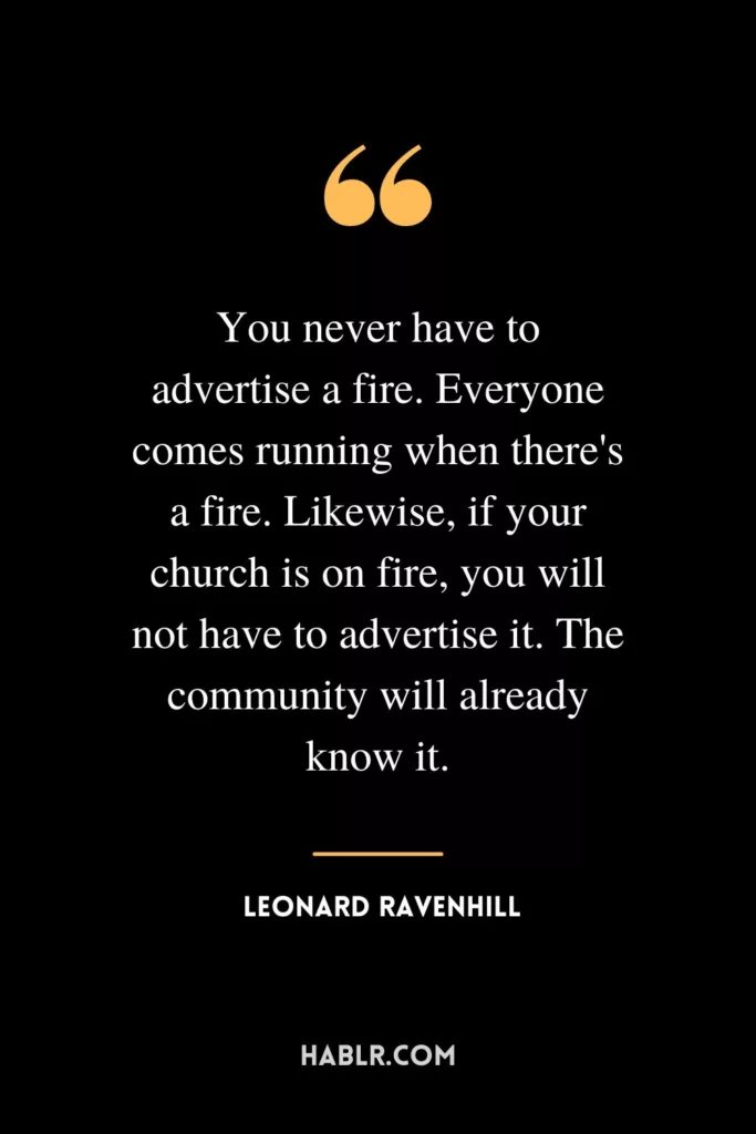 You never have to advertise a fire. Everyone comes running when there's a fire. Likewise, if your church is on fire, you will not have to advertise it. The community will already know it.
