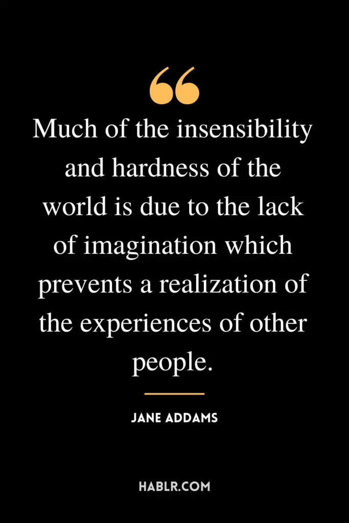 "Much of the insensibility and hardness of the world is due to the lack of imagination which prevents a realization of the experiences of other people."- Jane Addams