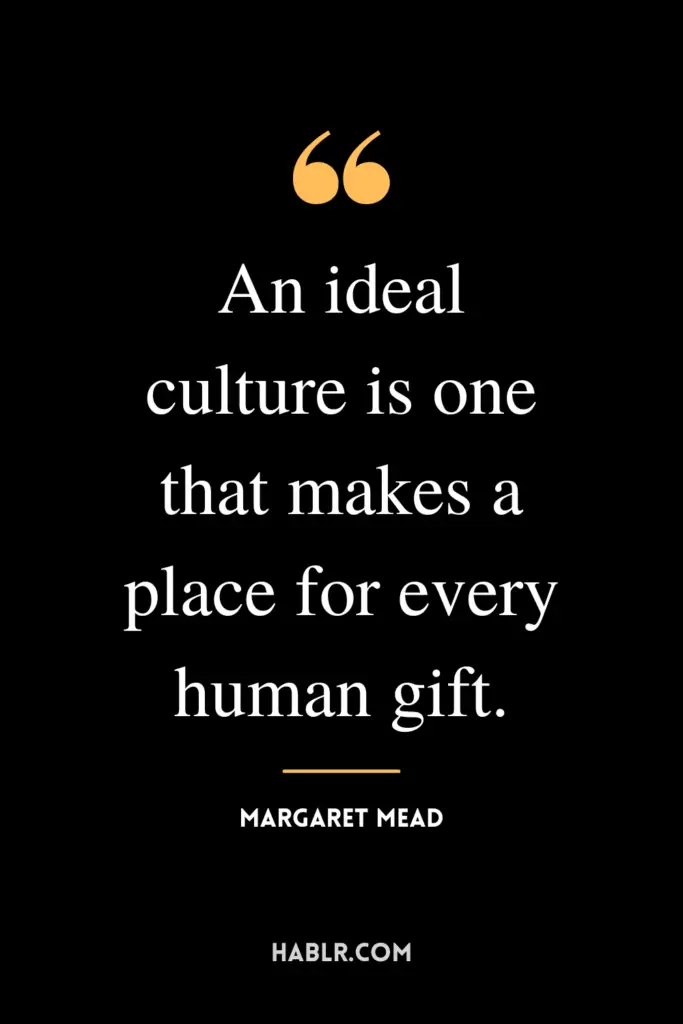 “An ideal culture is one that makes a place for every human gift.”- Margaret Mead