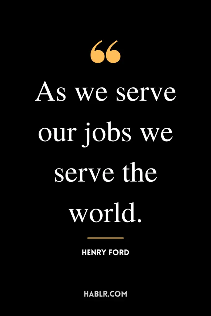"As we serve our jobs we serve the world."- Henry Ford