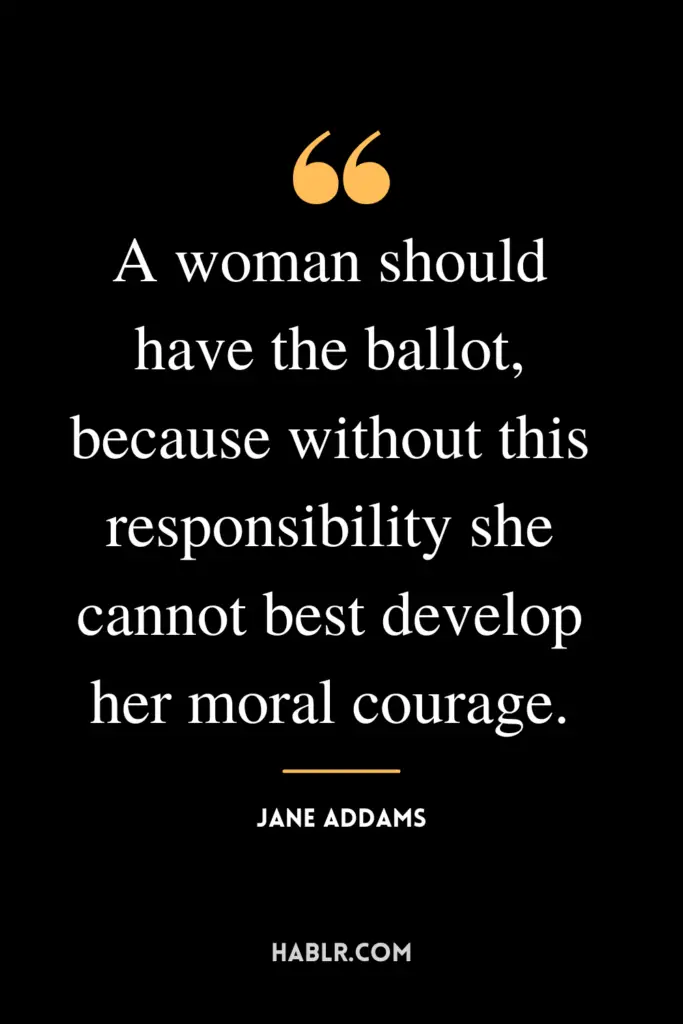 "A woman should have the ballot, because without this responsibility she cannot best develop her moral courage."- Jane Addams