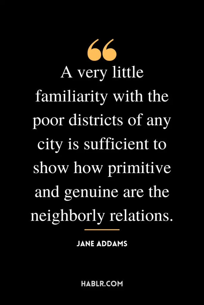 "A very little familiarity with the poor districts of any city is sufficient to show how primitive and genuine are the neighborly relations."- Jane Addams