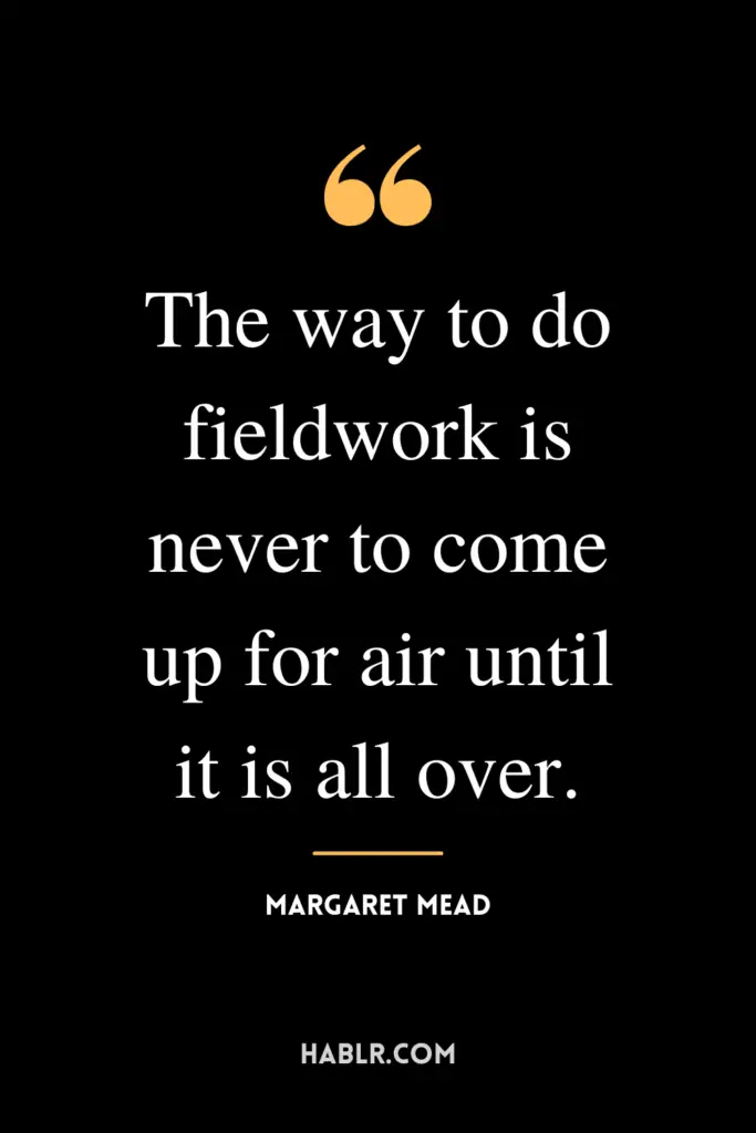 “The way to do fieldwork is never to come up for air until it is all over.”- Margaret Mead