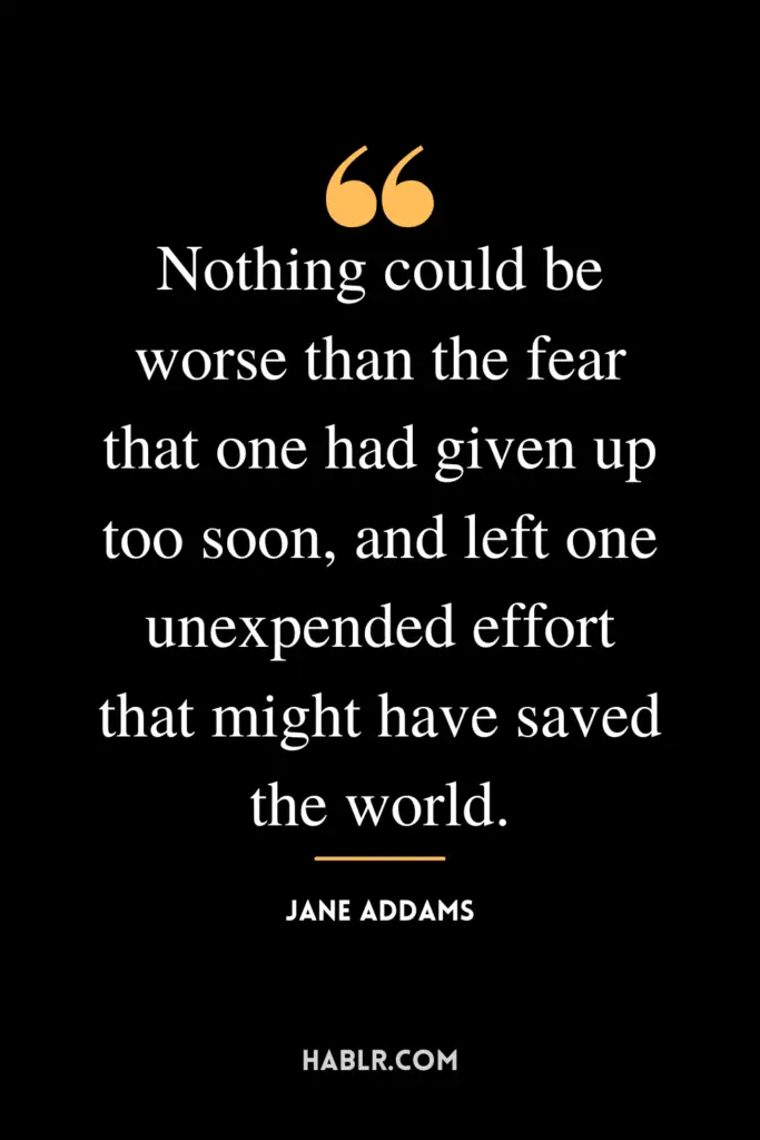 "Nothing could be worse than the fear that one had given up too soon, and left one unexpended effort that might have saved the world."- Jane Addams