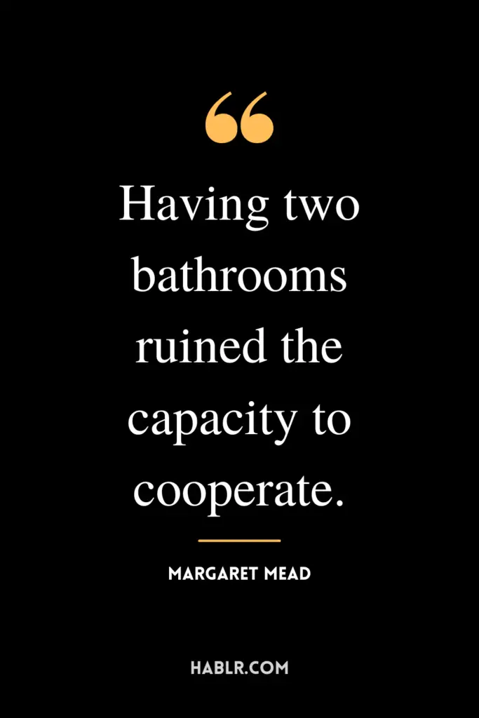 "Having two bathrooms ruined the capacity to cooperate."- Margaret Mead