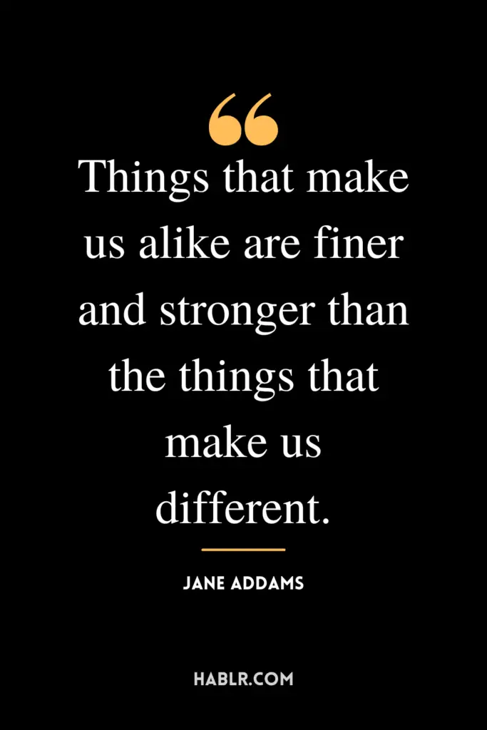 "Things that make us alike are finer and stronger than the things that make us different."- Jane Addams