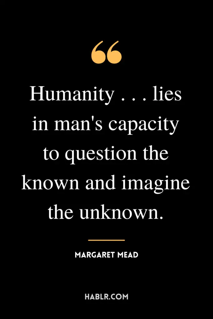 "Humanity . . . lies in man's capacity to question the known and imagine the unknown."- Margaret Mead