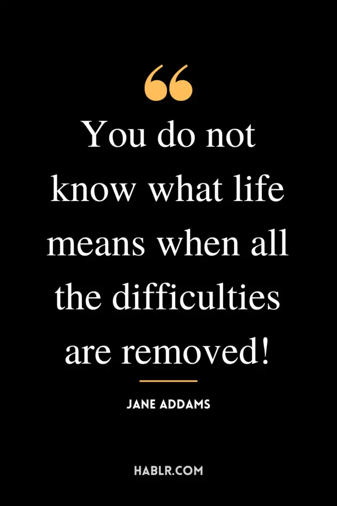 "You do not know what life means when all the difficulties are removed!"- Jane Addams