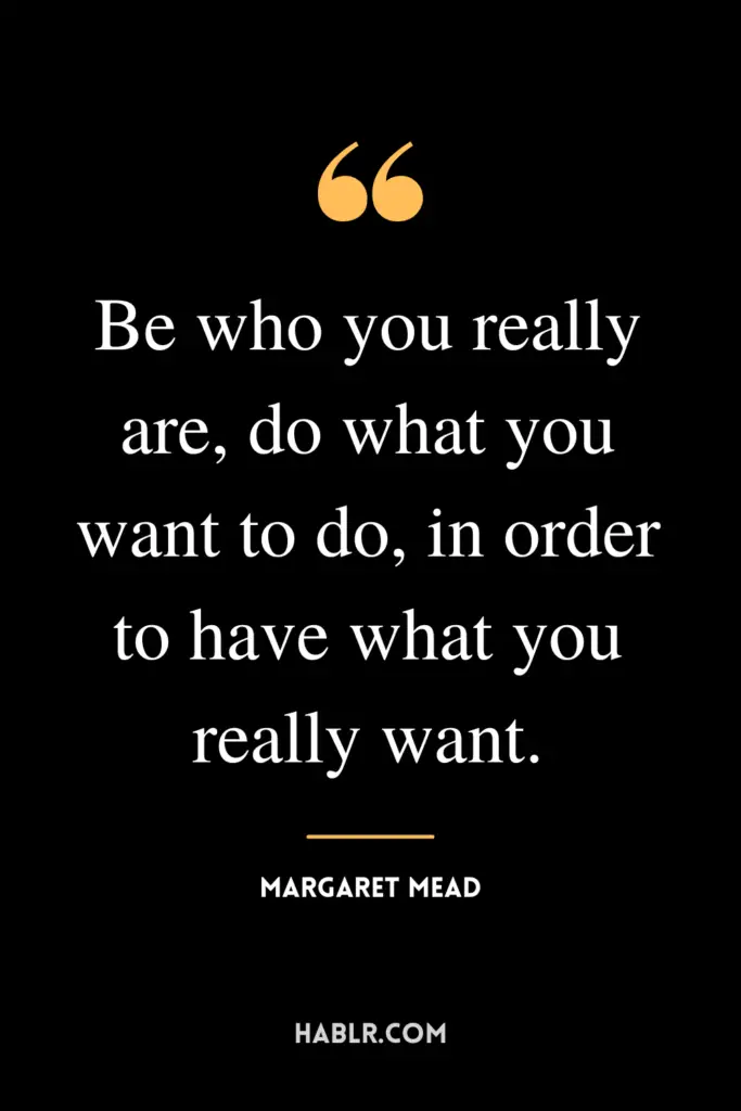 "Be who you really are, do what you want to do, in order to have what you really want."- Margaret Mead