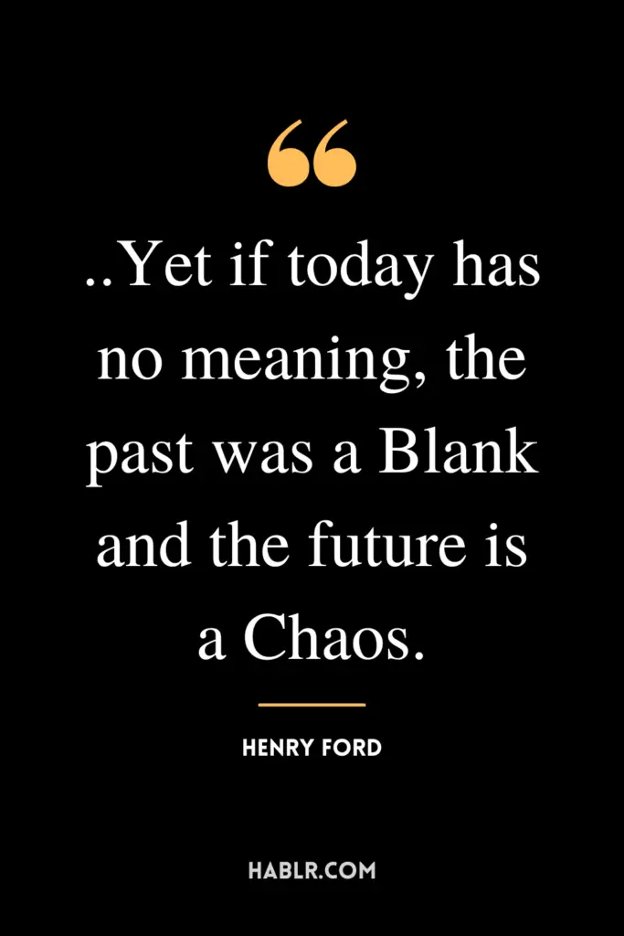 "..Yet if today has no meaning, the past was a Blank and the future is a Chaos."- Henry Ford