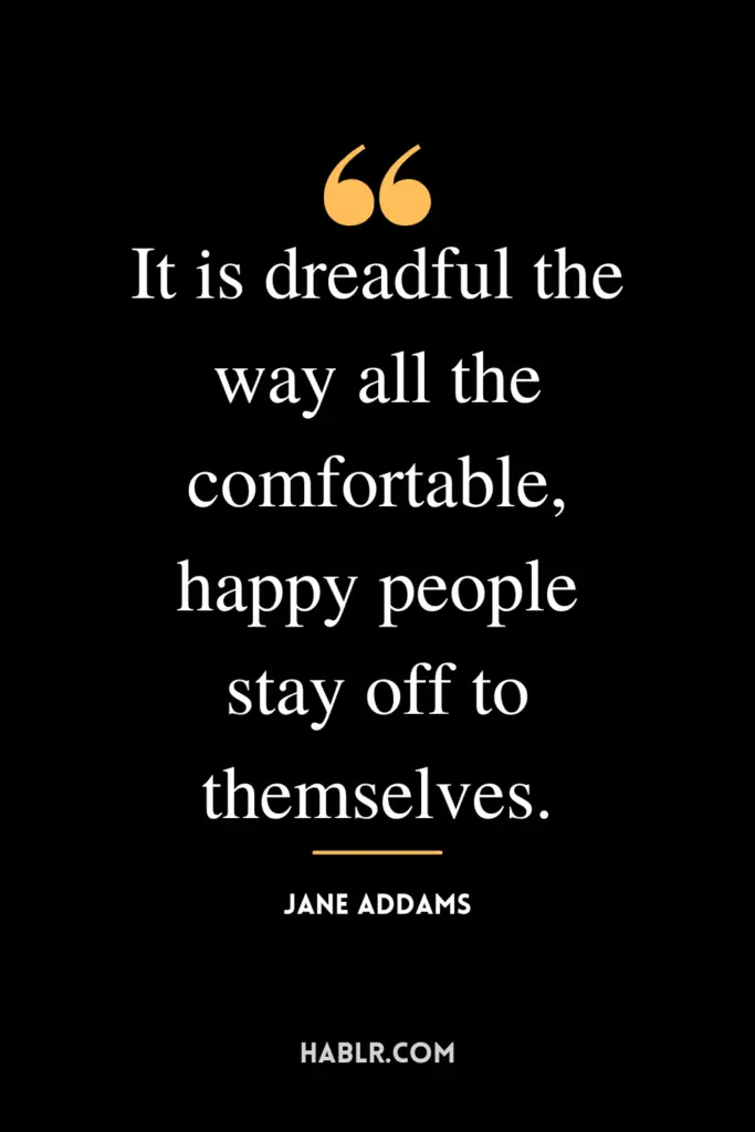 "It is dreadful the way all the comfortable, happy people stay off to themselves."- Jane Addams