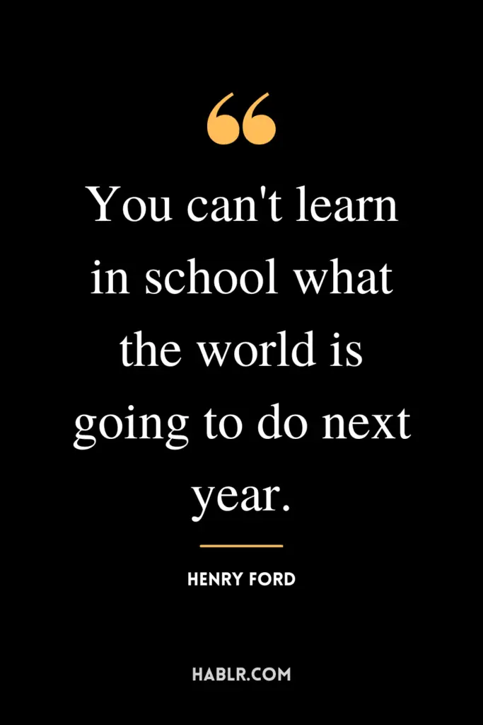 "You can't learn in school what the world is going to do next year."- Henry Ford