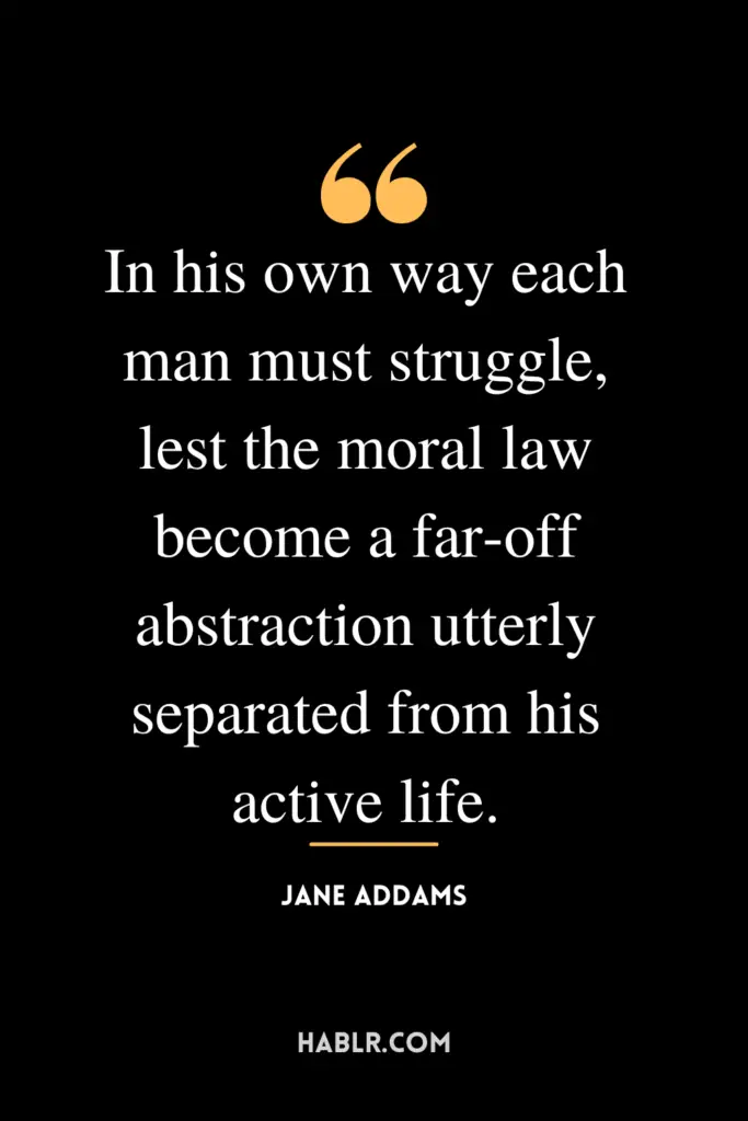 "In his own way each man must struggle, lest the moral law become a far-off abstraction utterly separated from his active life."- Jane Addams