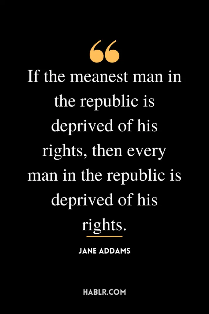 "If the meanest man in the republic is deprived of his rights, then every man in the republic is deprived of his rights."- Jane Addams