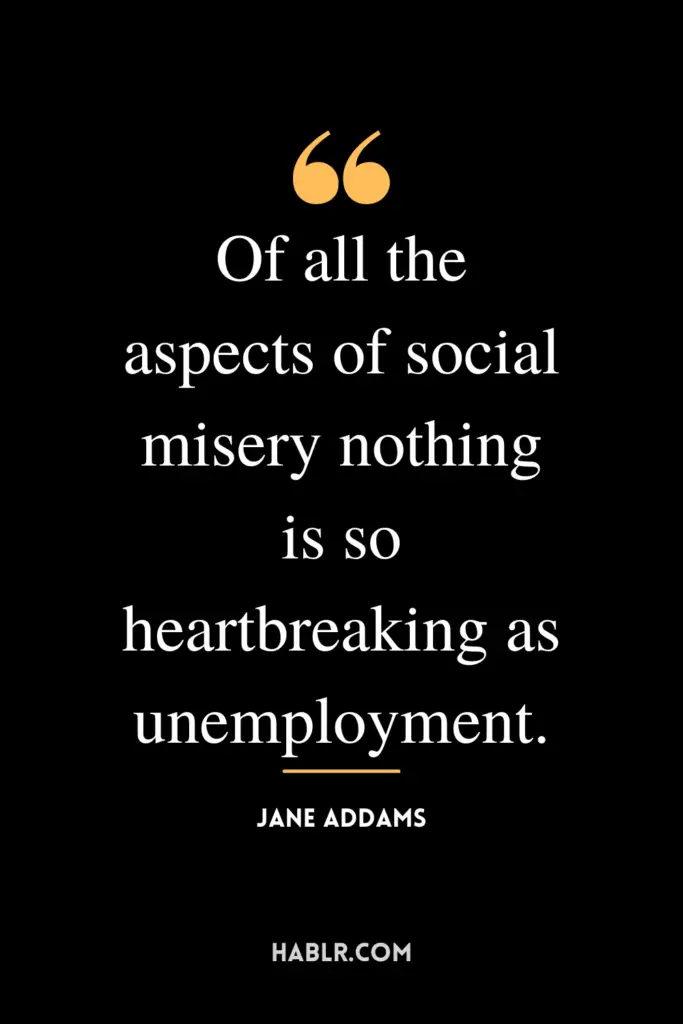 "Of all the aspects of social misery nothing is so heartbreaking as unemployment."- Jane Addams