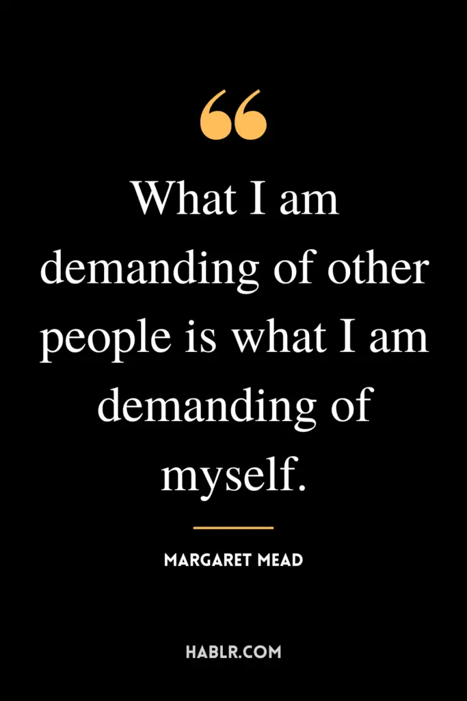 "What I am demanding of other people is what I am demanding of myself."- Margaret Mead