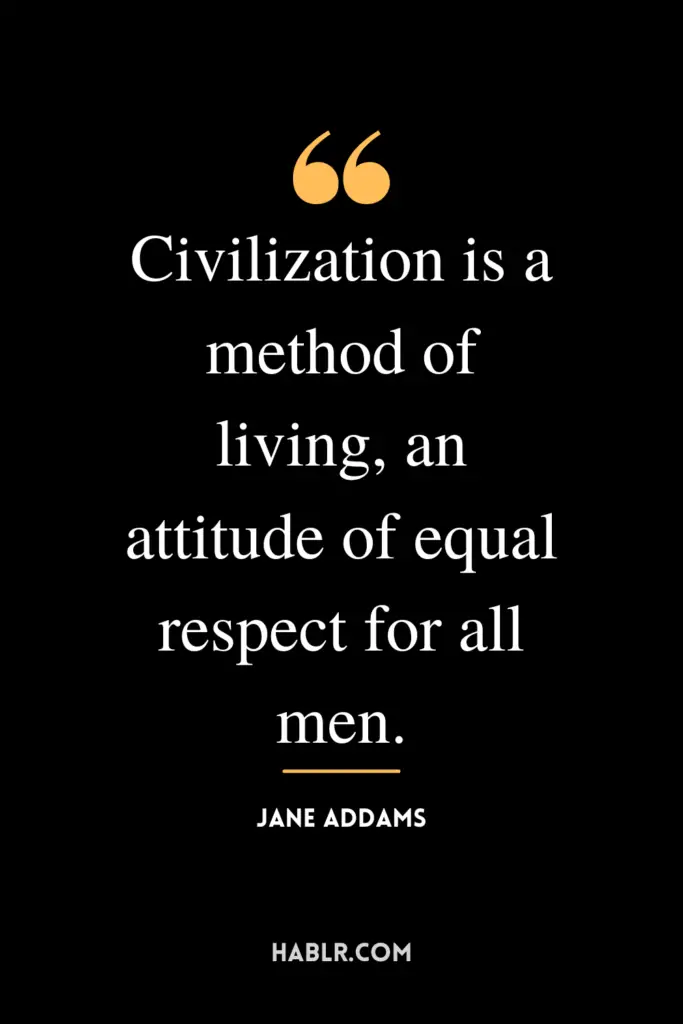"Civilization is a method of living, an attitude of equal respect for all men."- Jane Addams