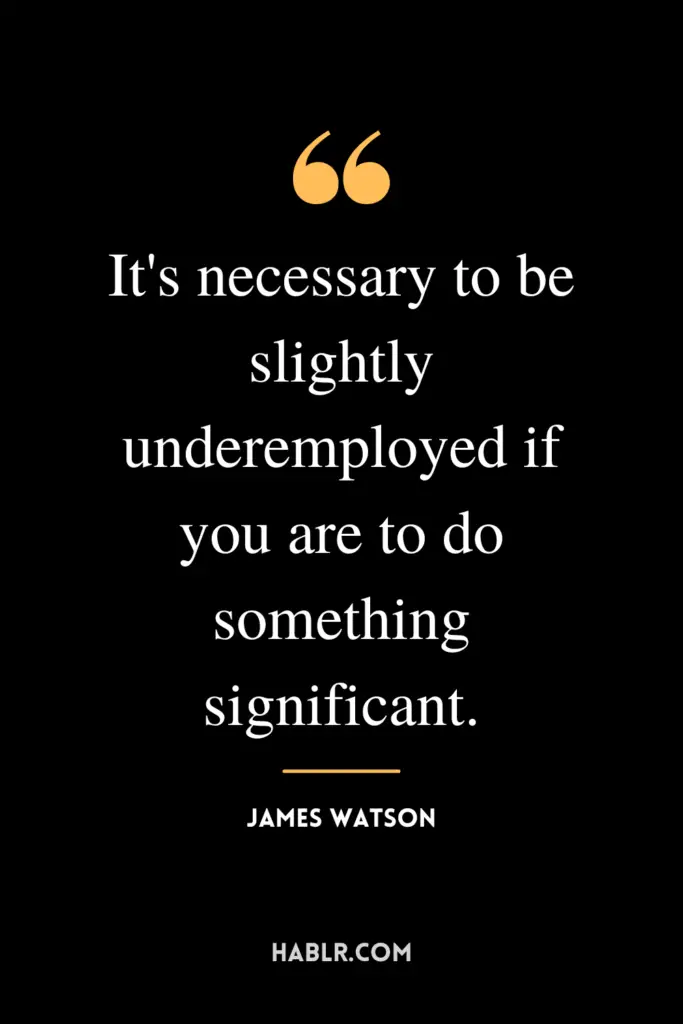 "It's necessary to be slightly underemployed if you are to do something significant."- James Watson