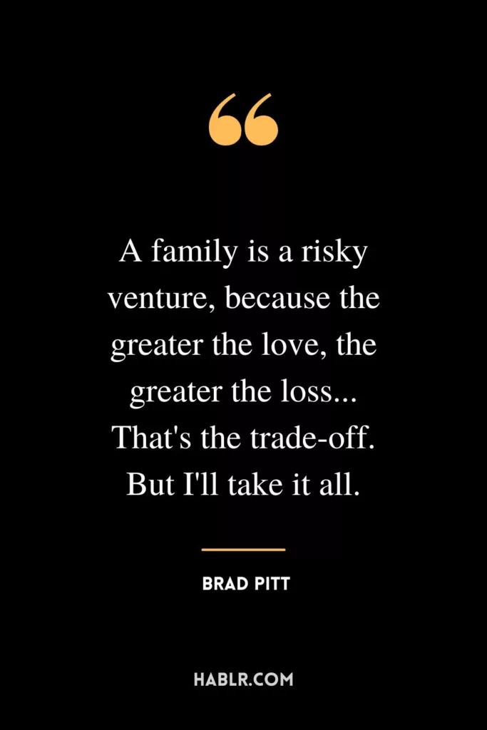 A family is a risky venture, because the greater the love, the greater the loss... That's the trade-off. But I'll take it all.