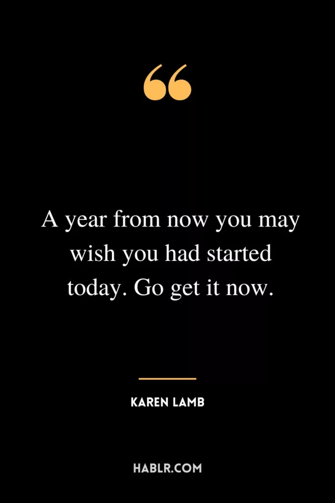A year from now you may wish you had started today. Go get it now.