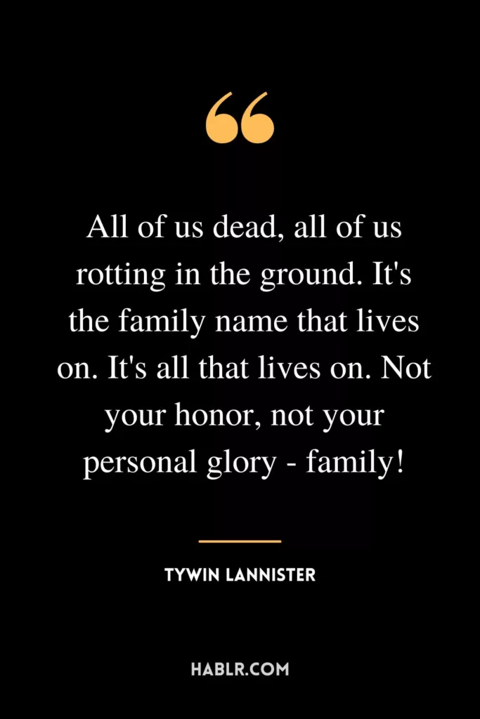 All of us dead, all of us rotting in the ground. It's the family name that lives on. It's all that lives on. Not your honor, not your personal glory - family!
