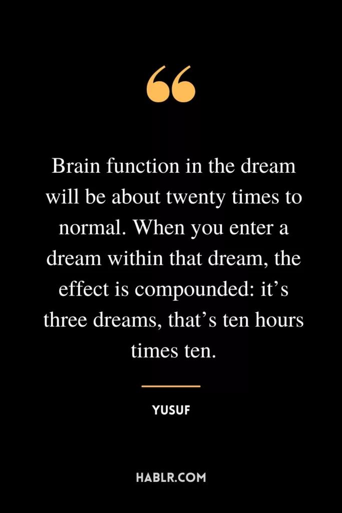 Brain function in the dream will be about twenty times to normal. When you enter a dream within that dream, the effect is compounded: it’s three dreams, that’s ten hours times ten.