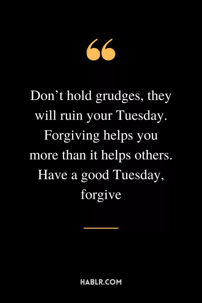 Don’t hold grudges, they will ruin your Tuesday. Forgiving helps you more than it helps others. Have a good Tuesday, forgive