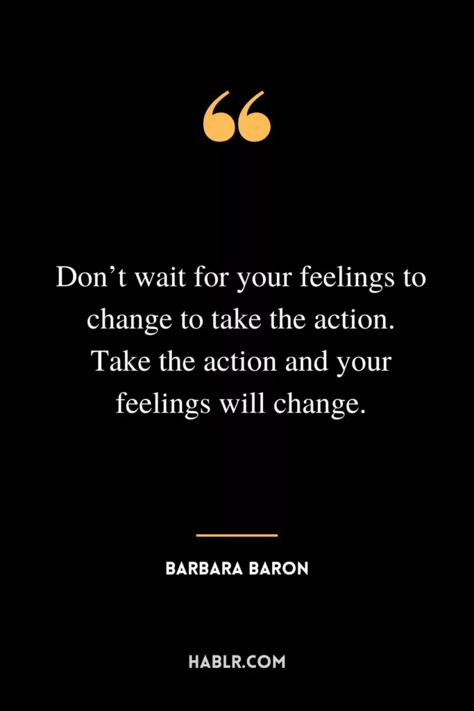 Don’t wait for your feelings to change to take the action. Take the action and your feelings will change.