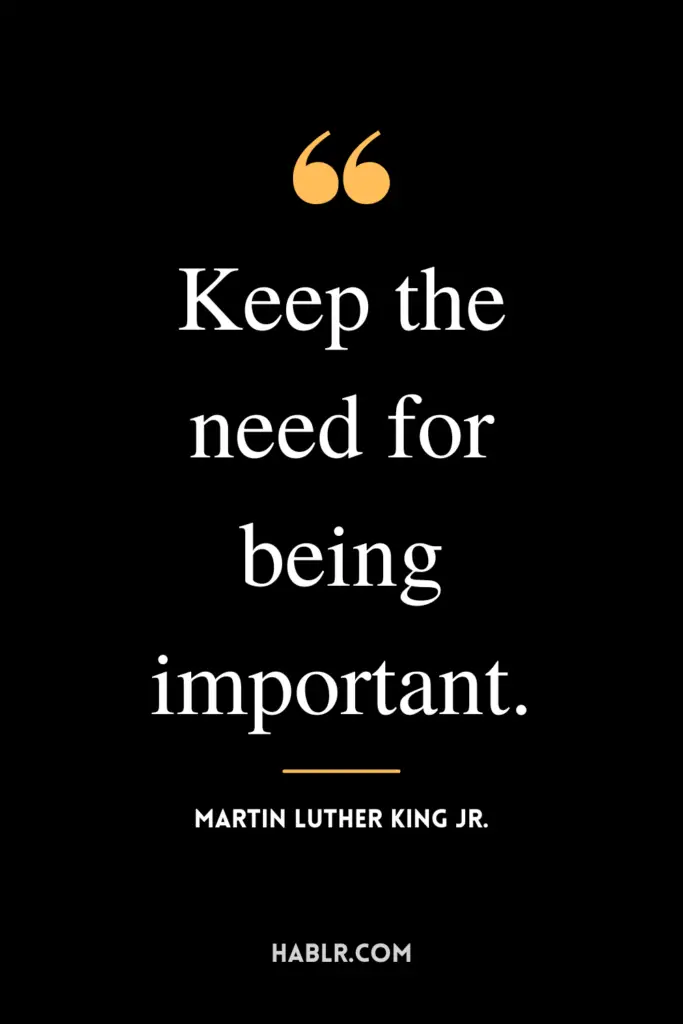 "Keep the need for being important." -Martin Luther King Jr.