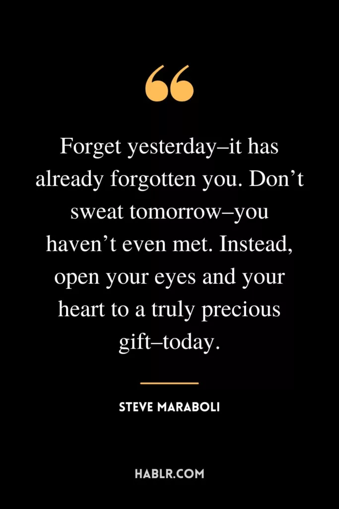 Forget yesterday–it has already forgotten you. Don’t sweat tomorrow–you haven’t even met. Instead, open your eyes and your heart to a truly precious gift–today.