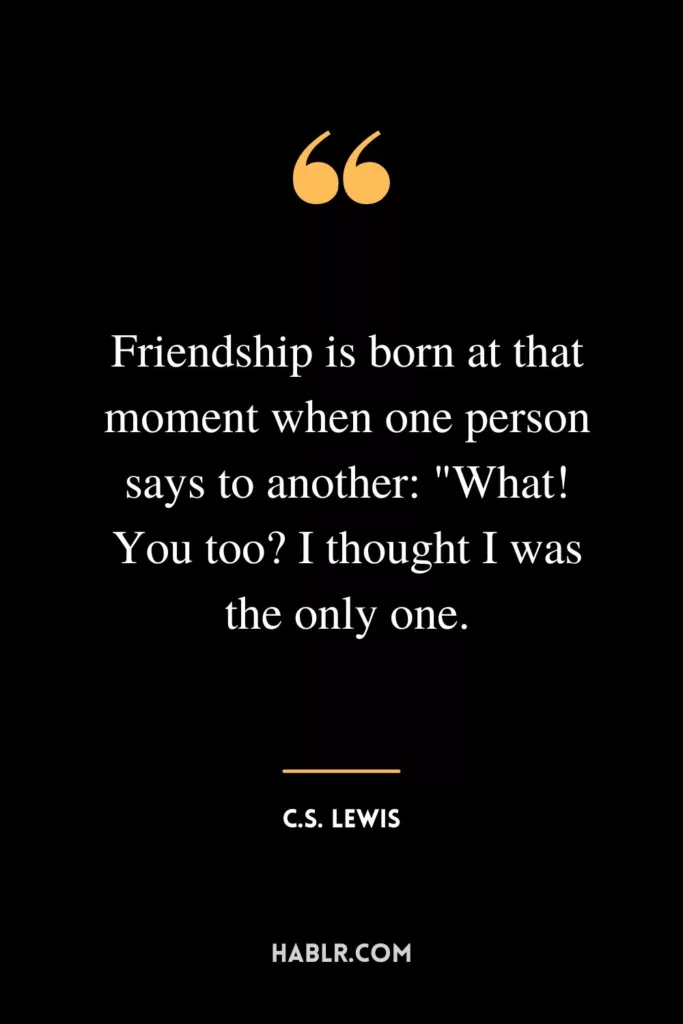 Friendship is born at that moment when one person says to another: "What! You too? I thought I was the only one.